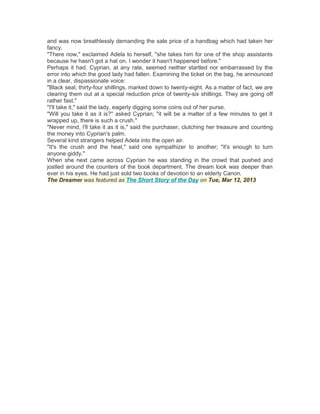and was now breathlessly demanding the sale price of a handbag which had taken her
fancy.
"There now," exclaimed Adela to herself, "she takes him for one of the shop assistants
because he hasn't got a hat on. I wonder it hasn't happened before."
Perhaps it had. Cyprian, at any rate, seemed neither startled nor embarrassed by the
error into which the good lady had fallen. Examining the ticket on the bag, he announced
in a clear, dispassionate voice:
"Black seal, thirty-four shillings, marked down to twenty-eight. As a matter of fact, we are
clearing them out at a special reduction price of twenty-six shillings. They are going off
rather fast."
"I'll take it," said the lady, eagerly digging some coins out of her purse.
"Will you take it as it is?" asked Cyprian; "it will be a matter of a few minutes to get it
wrapped up, there is such a crush."
"Never mind, I'll take it as it is," said the purchaser, clutching her treasure and counting
the money into Cyprian's palm.
Several kind strangers helped Adela into the open air.
"It's the crush and the heat," said one sympathizer to another; "it's enough to turn
anyone giddy."
When she next came across Cyprian he was standing in the crowd that pushed and
jostled around the counters of the book department. The dream look was deeper than
ever in his eyes. He had just sold two books of devotion to an elderly Canon.
The Dreamer was featured as The Short Story of the Day on Tue, Mar 12, 2013

 