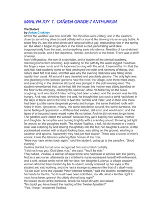 MARLYN JOY T. CAÑEDA GRADE-7 ANTHURIUM
The Student
by Anton Chekhov
At first the weather was fine and still. The thrushes were calling, and in the swamps
close by something alive droned pitifully with a sound like blowing into an empty bottle. A
snipe flew by, and the shot aimed at it rang out with a gay, resounding note in the spring
air. But when it began to get dark in the forest a cold, penetrating wind blew
inappropriately from the east, and everything sank into silence. Needles of ice stretched
across the pools, and it felt cheerless, remote, and lonely in the forest. There was a whiff
of winter.
Ivan Velikopolsky, the son of a sacristan, and a student of the clerical academy,
returning home from shooting, kept walking on the path by the water-logged meadows.
His fingers were numb and his face was burning with the wind. It seemed to him that the
cold that had suddenly come on had destroyed the order and harmony of things, that
nature itself felt ill at ease, and that was why the evening darkness was falling more
rapidly than usual. All around it was deserted and peculiarly gloomy. The only light was
one gleaming in the widows' gardens near the river; the village, over three miles away,
and everything in the distance all round was plunged in the cold evening mist. The
student remembered that, as he had left the house, his mother was sitting barefoot on
the floor in the entryway, cleaning the samovar, while his father lay on the stove
coughing; as it was Good Friday nothing had been cooked, and the student was terribly
hungry. And now, shrinking from the cold, he thought that just such a wind had blown in
the days of Rurik and in the time of Ivan the Terrible and Peter, and in their time there
had been just the same desperate poverty and hunger, the same thatched roofs with
holes in them, ignorance, misery, the same desolation around, the same darkness, the
same feeling of oppression -- all these had existed, did exist, and would exist, and the
lapse of a thousand years would make life no better. And he did not want to go home.
The gardens were called the widows' because they were kept by two widows, mother
and daughter. A campfire was burning brightly with a crackling sound, throwing out light
far around on the ploughed earth. The widow Vasilisa, a tall, fat old woman in a man's
coat, was standing by and looking thoughtfully into the fire; her daughter Lukerya, a little
pockmarked woman with a stupid-looking face, was sitting on the ground, washing a
cauldron and spoons. Apparently they had just had supper. There was a sound of men's
voices; it was the laborers watering their horses at the river.
"Here you have winter back again," said the student, going up to the campfire. "Good
evening."
Vasilisa started, but at once recognized him and smiled cordially.
"I did not know you; God bless you," she said. "You'll be rich."
They talked. Vasilisa, a woman of experience who had been in service with the gentry,
first as a wet-nurse, afterwards as a children's nurse expressed herself with refinement,
and a soft, sedate smile never left her face; her daughter Lukerya, a village peasant
woman who had been beaten by her husband, simply screwed up her eyes at the
student and said nothing, and she had a strange expression like that of a deaf-mute.
"At just such a fire the Apostle Peter warmed himself," said the student, stretching out
his hands to the fire, "so it must have been cold then, too. Ah, what a terrible night it
must have been, granny! An utterly dismal long night!"
He looked round at the darkness, shook his head abruptly and asked:
"No doubt you have heard the reading of the Twelve Apostles?"
"Yes, I have," answered Vasilisa.

 