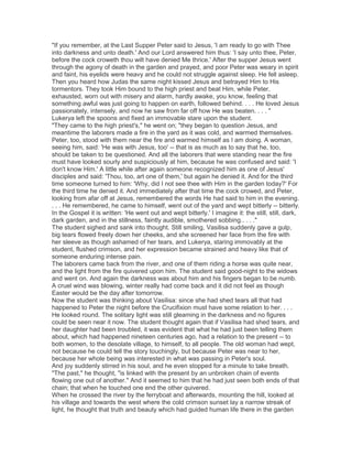 "If you remember, at the Last Supper Peter said to Jesus, 'I am ready to go with Thee
into darkness and unto death.' And our Lord answered him thus: 'I say unto thee, Peter,
before the cock croweth thou wilt have denied Me thrice.' After the supper Jesus went
through the agony of death in the garden and prayed, and poor Peter was weary in spirit
and faint, his eyelids were heavy and he could not struggle against sleep. He fell asleep.
Then you heard how Judas the same night kissed Jesus and betrayed Him to His
tormentors. They took Him bound to the high priest and beat Him, while Peter,
exhausted, worn out with misery and alarm, hardly awake, you know, feeling that
something awful was just going to happen on earth, followed behind. . . . He loved Jesus
passionately, intensely, and now he saw from far off how He was beaten. . . . "
Lukerya left the spoons and fixed an immovable stare upon the student.
"They came to the high priest's," he went on; "they began to question Jesus, and
meantime the laborers made a fire in the yard as it was cold, and warmed themselves.
Peter, too, stood with them near the fire and warmed himself as I am doing. A woman,
seeing him, said: 'He was with Jesus, too' -- that is as much as to say that he, too,
should be taken to be questioned. And all the laborers that were standing near the fire
must have looked sourly and suspiciously at him, because he was confused and said: 'I
don't know Him.' A little while after again someone recognized him as one of Jesus'
disciples and said: 'Thou, too, art one of them,' but again he denied it. And for the third
time someone turned to him: 'Why, did I not see thee with Him in the garden today?' For
the third time he denied it. And immediately after that time the cock crowed, and Peter,
looking from afar off at Jesus, remembered the words He had said to him in the evening.
. . . He remembered, he came to himself, went out of the yard and wept bitterly -- bitterly.
In the Gospel it is written: 'He went out and wept bitterly.' I imagine it: the still, still, dark,
dark garden, and in the stillness, faintly audible, smothered sobbing.. . . ."
The student sighed and sank into thought. Still smiling, Vasilisa suddenly gave a gulp,
big tears flowed freely down her cheeks, and she screened her face from the fire with
her sleeve as though ashamed of her tears, and Lukerya, staring immovably at the
student, flushed crimson, and her expression became strained and heavy like that of
someone enduring intense pain.
The laborers came back from the river, and one of them riding a horse was quite near,
and the light from the fire quivered upon him. The student said good-night to the widows
and went on. And again the darkness was about him and his fingers began to be numb.
A cruel wind was blowing, winter really had come back and it did not feel as though
Easter would be the day after tomorrow.
Now the student was thinking about Vasilisa: since she had shed tears all that had
happened to Peter the night before the Crucifixion must have some relation to her. . . .
He looked round. The solitary light was still gleaming in the darkness and no figures
could be seen near it now. The student thought again that if Vasilisa had shed tears, and
her daughter had been troubled, it was evident that what he had just been telling them
about, which had happened nineteen centuries ago, had a relation to the present -- to
both women, to the desolate village, to himself, to all people. The old woman had wept,
not because he could tell the story touchingly, but because Peter was near to her,
because her whole being was interested in what was passing in Peter's soul.
And joy suddenly stirred in his soul, and he even stopped for a minute to take breath.
"The past," he thought, "is linked with the present by an unbroken chain of events
flowing one out of another." And it seemed to him that he had just seen both ends of that
chain; that when he touched one end the other quivered.
When he crossed the river by the ferryboat and afterwards, mounting the hill, looked at
his village and towards the west where the cold crimson sunset lay a narrow streak of
light, he thought that truth and beauty which had guided human life there in the garden

 