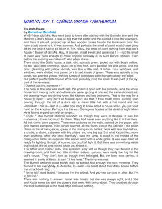 MARLYN JOY T. CAÑEDA GRADE-7 ANTHURIUM
The Doll's House
by Katherine Mansfield
WHEN dear old Mrs. Hay went back to town after staying with the Burnells she sent the
children a doll's house. It was so big that the carter and Pat carried it into the courtyard,
and there it stayed, propped up on two wooden boxes beside the feed-room door. No
harm could come to it; it was summer. And perhaps the smell of paint would have gone
off by the time it had to be taken in. For, really, the smell of paint coming from that doll's
house (' Sweet of old Mrs. Hay, of course ; most sweet and generous ! ')—but the smell
of paint was quite enough to make anyone seriously ill, in Aunt Beryl's opinion. Even
before the sacking was taken off. And when it was...
There stood the Doll's house, a dark, oily, spinach green, picked out with bright yellow.
Its two solid little chimneys, glued on to the roof, were painted red and white, and the
door, gleaming with yellow varnish, was like a little slab of toffee. Four windows, real
windows, were divided into panes by a broad streak of green. There was actually a tiny
porch, too, painted yellow, with big lumps of congealed paint hanging along the edge.
But perfect, perfect little house! Who could possibly mind the smell. It was part of the joy,
part of the newness.
" Open it quickly, someone ! "
The hook at the side was stuck fast. Pat prized it open with his penknife, and the whole
house front swung back, and—there you were, gazing at one and the same moment into
the drawing-room and dining-room, the kitchen and two bedrooms. That is the way for a
house to open ! Why don't all houses open like that ? How much more exciting than
peering through the slit of a door into a mean little hall with a hat stand and two
umbrellas! That is—isn't it ?—what you long to know about a house when you put your
hand on the knocker. Perhaps it is the way God opens houses at the dead of night when
He is taking a quiet turn with an angel...
" O-oh! " The Burnell children sounded as though they were in despair. It was too
marvelous ; it was too much for them. They had never seen anything like it in their lives.
All the rooms were papered. There were pictures on the walls, painted on the paper, with
gold frames complete. Red carpet covered all the floors except the kitchen ; red plush
chairs in the drawing-room, green in the dining-room; tables, beds with real bedclothes,
a cradle, a stove, a dresser with tiny plates and one big jug. But what Kezia liked more
than anything, what she liked frightfully", was the lamp. It stood in the middle of the
dining-room table, an exquisite little amber lamp with a white globe. It was even filled all
ready for lighting, though, of course, you couldn't light it. But there was something inside
that looked like oil and moved when you shook it.
The father and mother dolls, who sprawled very stiff as though they had fainted in the
drawing-room, and their two little children asleep upstairs, were really too big for the
doll's house. They didn't look as though they belonged. But the lamp was perfect. It
seemed to smile at Kezia, to say, " I live here." The lamp was real.
The Burnell children could hardly walk to school fast enough the next morning. They
burned to tell everybody, to describe, to—well —to boast about their doll's house before
the school-bell rang.
" I'm to tell," said Isabel, " because I'm the eldest. And you two can join in after. But I'm
to tell first."
There was nothing to answer. Isabel was bossy, but she was always right, and Lottie
and Kezia knew too well the powers that went with being eldest. They brushed through
the thick buttercups at the road edge and said nothing.

 