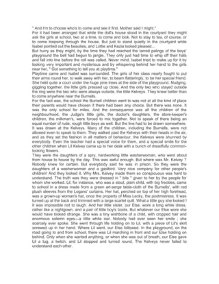 " And I'm to choose who's to come and see it first. Mother said I might."
For it had been arranged that while the doll's house stood in the courtyard they might
ask the girls at school, two at a time, to come and look. Not to stay to tea, of course, or
to come traipsing through the house. But just to stand quietly in the courtyard while
Isabel pointed out the beauties, and Lottie and Kezia looked pleased...
But hurry as they might, by the time they had reached the tarred palings of the boys'
playground the bell had begun to jangle. They only just had time to whip off their hats
and fall into line before the roll was called. Never mind. Isabel tried to make up for it by
looking very important and mysterious and by whispering behind her hand to the girls
near her, " Got something to tell you at playtime."
Playtime came and Isabel was surrounded. The girls of her class nearly fought to put
their arms round her, to walk away with her, to beam flatteringly, to be her special friend.
She held quite a court under the huge pine trees at the side of the playground. Nudging,
giggling together, the little girls pressed up close. And the only two who stayed outside
the ring were the two who were always outside, the little Kelveys. They knew better than
to come anywhere near the Burnells.
For the fact was, the school the Burnell children went to was not at all the kind of place
their parents would have chosen if there had been any choice. But there was none. It
was the only school for miles. And the consequence was all the children of the
neighbourhood, the Judge's little girls, the doctor's daughters, the store-keeper's
children, the milkman's, were forced to mix together. Not to speak of there being an
equal number of rude, rough little boys as well. But the line had to be drawn somewhere.
It was drawn at the Kelveys. Many of the children, including the Burnells, were not
allowed even to speak to them. They walked past the Kelveys with their heads in the air,
and as they set the fashion in all matters of behaviour, the Kelveys were shunned by
everybody. Even the teacher had a special voice for them, and a special smile for the
other children when Lil Kelvey came up to her desk with a bunch of dreadfully commonlooking flowers.
They were the daughters of a spry, hardworking little washerwoman, who went about
from house to house by the day. This was awful enough. But where was Mr. Kelvey ?
Nobody knew for certain. But everybody said he was in prison. So they were the
daughters of a washerwoman and a gaolbird. Very nice company for other people's
children! And they looked it. Why Mrs. Kelvey made them so conspicuous was hard to
understand. The truth was they were dressed in " bits " given to her by the people for
whom she worked. Lil, for instance, who was a stout, plain child, with big freckles, came
to school in a dress made from a green art-serge table-cloth of the Burnells', with red
plush sleeves from the Logans' curtains. Her hat, perched on top of her high forehead,
was a grown-up woman's hat, once the property of Miss Lecky, the postmistress. It was
turned up at the back and trimmed with a large scarlet quill. What a little guy she looked !
It was impossible not to laugh. And her little sister, our Else, wore a long white dress,
rather like a nightgown, and a pair of little boy's boots. But whatever our Else wore she
would have looked strange. She was a tiny wishbone of a child, with cropped hair and
enormous solemn eyes—a little white owl. Nobody had ever seen her smile ; she
scarcely ever spoke. She went through life holding on to Lil, with a piece of Lil's skirt
screwed up in her hand. Where Lil went, our Else followed. In the playground, on the
road going to and from school, there was Lil marching in front and our Else holding on
behind. Only when she wanted anything, or when she was out of breath, our Else gave
Lil a tug, a twitch, and Lil stopped and turned round. The Kelveys never failed to
understand each other.

 