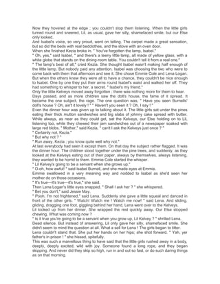 Now they hovered at the edge ; you couldn't stop them listening. When the little girls
turned round and sneered, Lil, as usual, gave her silly, shamefaced smile, but our Else
only looked.
And Isabel's voice, so very proud, went on telling. The carpet made a great sensation,
but so did the beds with real bedclothes, and the stove with an oven door.
When she finished Kezia broke in. " You've forgotten the lamp, Isabel."
" Oh, yes," said Isabel, " and there's a teeny little lamp, all made of yellow glass, with a
white globe that stands on the dining-room table. You couldn't tell it from a real one."
" The lamp's best of all," cried Kezia. She thought Isabel wasn't making half enough of
the little lamp. But nobody paid any attention. Isabel was choosing the two who were to
come back with them that afternoon and see it. She chose Emmie Cole and Lena Logan.
But when the others knew they were all to have a chance, they couldn't be nice enough
to Isabel. One by one they put their arms round Isabel's waist and walked her off. They
had something to whisper to her, a secret. " Isabel's my friend."
Only the little Kelveys moved away forgotten ; there was nothing more for them to hear.
Days passed, and as more children saw the doll's house, the fame of it spread. It
became the one subject, the rage. The one question was, " Have you seen Burnells'
doll's house ? Oh, ain't it lovely ! " " Haven't you seen it ? Oh, I say ! "
Even the dinner hour was given up to talking about it. The little girls sat under the pines
eating their thick mutton sandwiches and big slabs of johnny cake spread with butter.
While always, as near as they could get, sat the Kelveys, our Else holding on to Lil,
listening too, while they chewed their jam sandwiches out of a newspaper soaked with
large red blobs. " Mother," said Kezia, " can't I ask the Kelveys just once ? "
" Certainly not, Kezia."
" But why not ? "
" Run away, Kezia ; you know quite well why not."
At last everybody had seen it except them. On that day the subject rather flagged. It was
the dinner hour. The children stood together under the pine trees, and suddenly, as they
looked at the Kelveys eating out of their paper, always by themselves, always listening,
they wanted to be horrid to them. Emmie Cole started the whisper.
" Lil Kelvey's going to be a servant when she grows up."
" O-oh, how awful! " said Isabel Burnell, and she made eyes at Emmie.
Emmie swallowed in a very meaning way and nodded to Isabel as she'd seen her
mother do on those occasions.
" It's true—it's true—it's true," she said.
Then Lena Logan's little eyes snapped. " Shall I ask her ? " she whispered.
" Bet you don't," said Jessie May.
" Pooh, I'm not frightened," said Lena. Suddenly she gave a little squeal and danced in
front of the other girls. " Watch! Watch me ! Watch me now! " said Lena. And sliding,
gliding, dragging one foot, giggling behind her hand, Lena went over to the Kelveys.
Lil looked up from her dinner. She wrapped the rest quickly away. Our Else stopped
chewing. What was coming now ?
" Is it true you're going to be a servant when you grow up, Lil Kelvey ? " shrilled Lena.
Dead silence. But instead of answering, Lil only gave her silly, shamefaced smile. She
didn't seem to mind the question at all. What a sell for Lena ! The girls began to titter.
Lena couldn't stand that. She put her hands on her hips; she shot forward. " Yah, yer
father's in prison ! " she hissed, spitefully.
This was such a marvellous thing to have said that the little girls rushed away in a body,
deeply, deeply excited, wild with joy. Someone found a long rope, and they began
skipping. And never did they skip so high, run in and out so fast, or do such daring things
as on that morning.

 