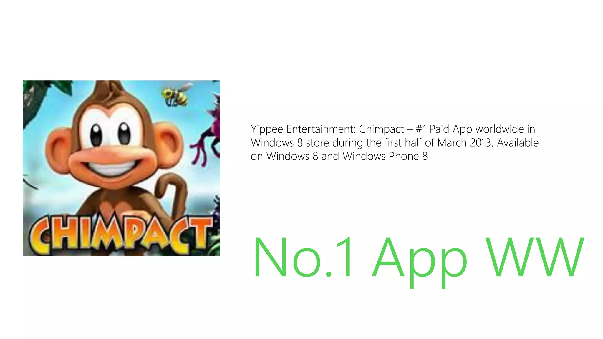 Yippee Entertainment: Chimpact – #1 Paid App worldwide in
Windows 8 store during the first half of March 2013. Available
on Windows 8 and Windows Phone 8

No.1 App WW
Source: http://blogs.msdn.com/b/windowsstore/archive/2011/12/06/announcing-the-new-windows-store.aspx

 