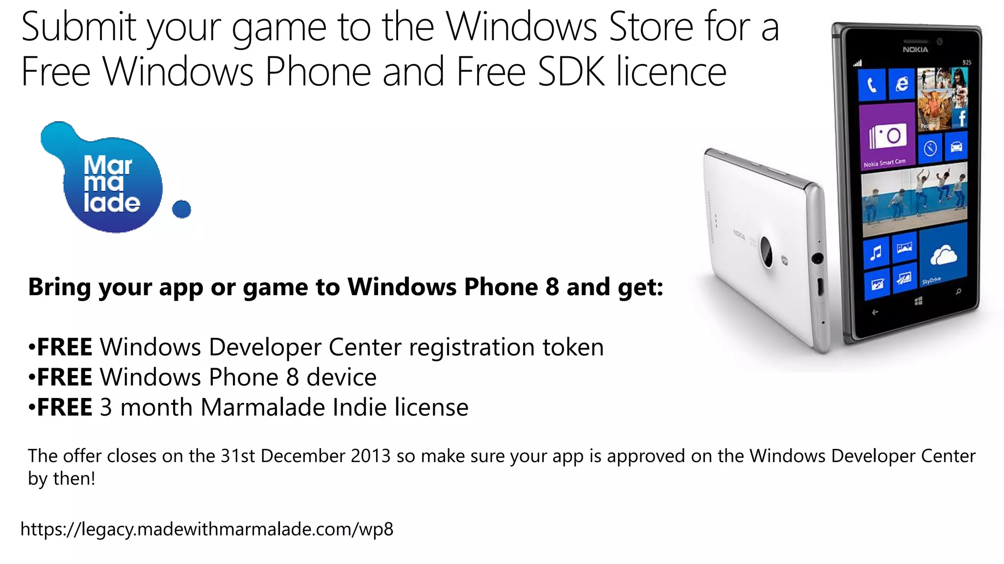 Bring your app or game to Windows Phone 8 and get:
•FREE Windows Developer Center registration token
•FREE Windows Phone 8 device
•FREE 3 month Marmalade Indie license
The offer closes on the 31st December 2013 so make sure your app is approved on the Windows Developer Center
by then!
https://legacy.madewithmarmalade.com/wp8

 