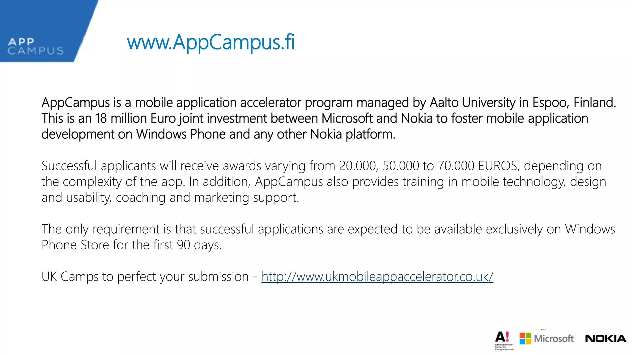www.AppCampus.fi
AppCampus is a mobile application accelerator program managed by Aalto University in Espoo, Finland.
This is an 18 million Euro joint investment between Microsoft and Nokia to foster mobile application
development on Windows Phone and any other Nokia platform.
Successful applicants will receive awards varying from 20.000, 50.000 to 70.000 EUROS, depending on
the complexity of the app. In addition, AppCampus also provides training in mobile technology, design
and usability, coaching and marketing support.
The only requirement is that successful applications are expected to be available exclusively on Windows
Phone Store for the first 90 days.
UK Camps to perfect your submission - http://www.ukmobileappaccelerator.co.uk/

18

 