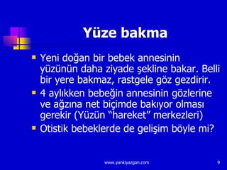 Yüze bakma Yeni doğan bir bebek annesinin yüzünün daha ziyade şekline bakar. Belli bir yere bakmaz, rastgele göz gezdirir. 4 aylıkken bebeğin annesinin gözlerine ve ağzına net biçimde bakıyor olması gerekir (Yüzün “hareket” merkezleri) Otistik bebeklerde de gelişim böyle mi? 