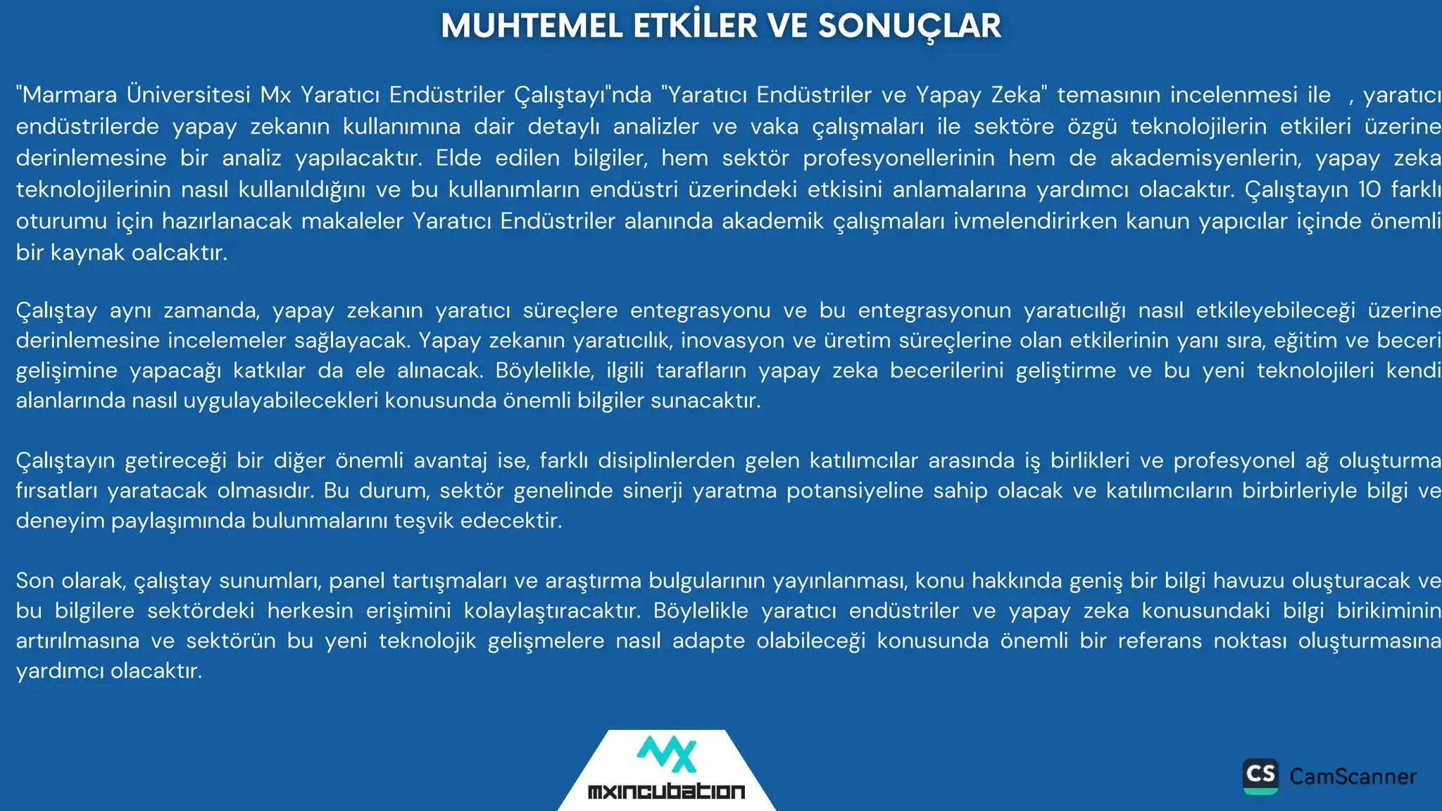 "Marmara Üniversitesi Mx Yaratıcı Endüstriler Çalıştayı"nda "Yaratıcı Endüstriler ve Yapay Zeka" temasının incelenmesi ile , yaratıcı
endüstrilerde yapay zekanın kullanımına dair detaylı analizler ve vaka çalışmaları ile sektöre özgü teknolojilerin etkileri üzerine
derinlemesine bir analiz yapılacaktır. Elde edilen bilgiler, hem sektör profesyonellerinin hem de akademisyenlerin, yapay zeka
teknolojilerinin nasıl kullanıldığını ve bu kullanımların endüstri üzerindeki etkisini anlamalarına yardımcı olacaktır. Çalıştayın 10 farklı
oturumu için hazırlanacak makaleler Yaratıcı Endüstriler alanında akademik çalışmaları ivmelendirirken kanun yapıcılar içinde önemli
bir kaynak oalcaktır.
Çalıştay aynı zamanda, yapay zekanın yaratıcı süreçlere entegrasyonu ve bu entegrasyonun yaratıcılığı nasıl etkileyebileceği üzerine
derinlemesine incelemeler sağlayacak. Yapay zekanın yaratıcılık, inovasyon ve üretim süreçlerine olan etkilerinin yanı sıra, eğitim ve beceri
gelişimine yapacağı katkılar da ele alınacak. Böylelikle, ilgili tarafların yapay zeka becerilerini geliştirme ve bu yeni teknolojileri kendi
alanlarında nasıl uygulayabilecekleri konusunda önemli bilgiler sunacaktır.
Çalıştayın getireceği bir diğer önemli avantaj ise, farklı disiplinlerden gelen katılımcılar arasında iş birlikleri ve profesyonel ağ oluşturma
fırsatları yaratacak olmasıdır. Bu durum, sektör genelinde sinerji yaratma potansiyeline sahip olacak ve katılımcıların birbirleriyle bilgi ve
deneyim paylaşımında bulunmalarını teşvik edecektir.
Son olarak, çalıştay sunumları, panel tartışmaları ve araştırma bulgularının yayınlanması, konu hakkında geniş bir bilgi havuzu oluşturacak ve
bu bilgilere sektördeki herkesin erişimini kolaylaştıracaktır. Böylelikle yaratıcı endüstriler ve yapay zeka konusundaki bilgi birikiminin
artırılmasına ve sektörün bu yeni teknolojik gelişmelere nasıl adapte olabileceği konusunda önemli bir referans noktası oluşturmasına
yardımcı olacaktır.
 