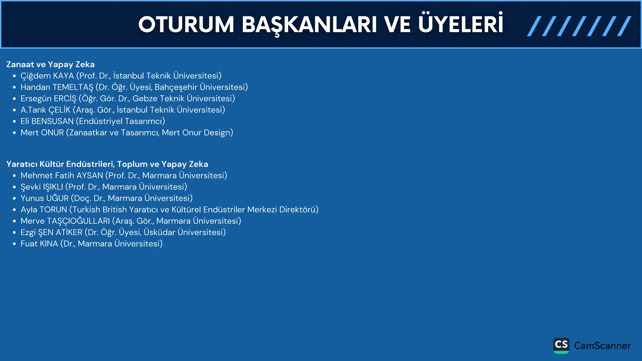 Zanaat ve Yapay Zeka
Çiğdem KAYA (Prof. Dr., İstanbul Teknik Üniversitesi)
Handan TEMELTAŞ (Dr. Öğr. Üyesi, Bahçeşehir Üniversitesi)
Ersegün ERCİŞ (Öğr. Gör. Dr., Gebze Teknik Üniversitesi)
A.Tarık ÇELİK (Araş. Gör., İstanbul Teknik Üniversitesi)
Eli BENSUSAN (Endüstriyel Tasarımcı)
Mert ONUR (Zanaatkar ve Tasarımcı, Mert Onur Design)
Yaratıcı Kültür Endüstrileri, Toplum ve Yapay Zeka
Mehmet Fatih AYSAN (Prof. Dr., Marmara Üniversitesi)
Şevki IŞIKLI (Prof. Dr., Marmara Üniversitesi)
Yunus UĞUR (Doç. Dr., Marmara Üniversitesi)
Ayla TORUN (Turkish British Yaratıcı ve Kültürel Endüstriler Merkezi Direktörü)
Merve TAŞÇIOĞULLARI (Araş. Gör., Marmara Üniversitesi)
Ezgi ŞEN ATİKER (Dr. Öğr. Üyesi, Üsküdar Üniversitesi)
Fuat KINA (Dr., Marmara Üniversitesi)
 
