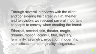 Through several interviews with the client and
considering her international career in ?lm,
theater and television, we rescued several
important concepts to convey when creating
the brand:
Ethereal, second skin, theater, magie, dreams,
motion, colorful, blur, mystery, femininity,
asymetry, evocation, modernity, sophistication
and originality, elegance...
 