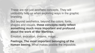 These are not just aesthetic concepts. They will
undoubtly help us when exploring ways in the graphic
branding.
But beyond aesthetics, beyond the colors, fonts,
shapes and visuals, these concepts really re?ect
something much more important and profound
about the work of Mar Martnez.
Emotion, evocation, dreams, magic...
Feelings. The most important belonging of the
human beeing. What makes posible the imposible.
 