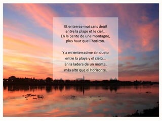 Et enterrez-moi sans deuil
entre la plage et le ciel…
En la pente de une montagne,
plus haut que l´horizon.
Y a mí enterradme sin duelo
entre la playa y el cielo...
En la ladera de un monte,
más alto que el horizonte.

 