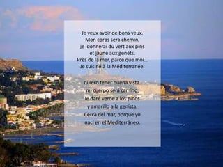 Je veux avoir de bons yeux.
Mon corps sera chemin,
je donnerai du vert aux pins
et jaune aux genêts.
Près de la mer, parce que moi…
Je suis né à la Méditerranée.
quiero tener buena vista.
mi cuerpo será camino,
le daré verde a los pinos
y amarillo a la genista.
Cerca del mar, porque yo
nací en el Mediterráneo.

 