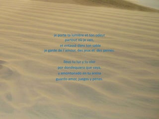 je porte ta lumière et ton odeur
partout où je vais,
et entassé dans ton sable
je garde de l´amour, des jeux et des peines.
llevo tu luz y tu olor
por dondequiera que vaya,
y amontonado en tu arena
guardo amor, juegos y penas.

 