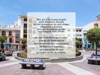 Moi, qui ai en la peau le goût
amer des pleurs éternels
qui ont renversé en toi cent villages
d’Algeciras à Istambul
pour que tu peignes en bleu
leurs longues nuits d’hiver.
Yo, que en la piel tengo el sabor
amargo del llanto eterno
que han vertido en ti cien pueblos
de Algeciras a Estambul
para que pintes de azul
sus largas noches de invierno.

 