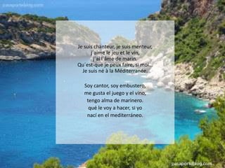 Je suis chanteur, je suis menteur,
j´aime le jeu et le vin,
j´ai l´âme de marin.
Qu´est-que je peux faire, si moi…
Je suis né à la Méditerranée.
Soy cantor, soy embustero,
me gusta el juego y el vino,
tengo alma de marinero.
qué le voy a hacer, si yo
nací en el mediterráneo.

 
