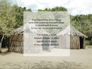 Et tu t´approches, et tu t´en vas
après avoir embrassé mon petit village.
En jouant avec la marée
tu t´en vas, en pensant à revenir.
Y te acercas, y te vas
después de besar mi aldea.
jugando con la marea
te vas, pensando en volver.

 