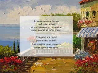 Tu es comme une femme
parfumée de brai
qui nous manque, et qu’on aime,
qu’on connait et qu’on craint.

Eres como una mujer
perfumadita de brea
Que se añora y que se quiere
que se conoce y se teme.

 