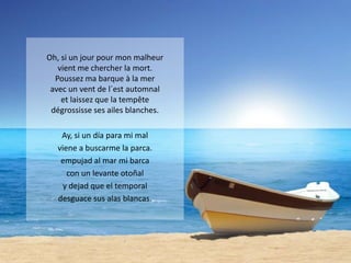 Oh, si un jour pour mon malheur
vient me chercher la mort.
Poussez ma barque à la mer
avec un vent de l´est automnal
et laissez que la tempête
dégrossisse ses ailes blanches.
Ay, si un día para mi mal
viene a buscarme la parca.
empujad al mar mi barca
con un levante otoñal
y dejad que el temporal
desguace sus alas blancas.

 