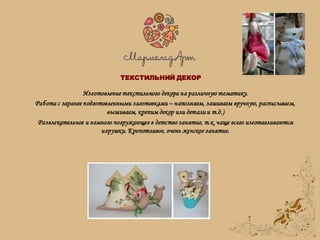 Изготовление текстильного декора на различную тематику.
Работа с заранее подготовленными заготовками – наполняем, зашиваем вручную, расписываем,
вышиваем, крепим декор или детали и т.д.)
Развлекательное и немного погружающее в детство занятие, т.к. чаще всего изготавливаются
игрушки. Кропотливое, очень женское занятие.
ТЕКСТИЛЬНИЙ ДЕКОР
 