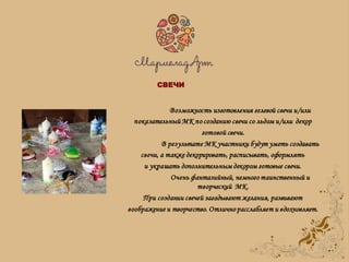 Возможность изготовления гелевой свечи и/или
показательный МК по созданию свечи со льдом и/или декор
готовой свечи.
В результате МК участники будут уметь создавать
свечи, а также декорировать, расписывать, оформлять
и украшать дополнительным декором готовые свечи.
Очень фантазийный, немного таинственный и
творческий МК.
При создании свечей загадывают желания, развивают
воображение и творчество. Отлично расслабляет и вдохновляет.
СВЕЧИ
 