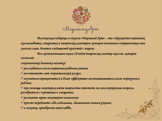 Мастерская подарков со вкусом «Мармелад Арт» - это содружество активных,
жизнелюбивых, открытых и творческих мастеров, которые постоянно совершенствуя свои
умения сами, делятся создаваемой красотой с миром.
Мы организовываем около 20 видов творческих мастер-классов, которые
позволят
современному деловому человеку:
расслабиться после активного рабочего ритма;
восстановить свой энергетический ресурс;
научиться переключаться и более эффективно восстанавливаться после перегрузок в
работе;
при помощи некоторых видов творчества ответить на свои внутренние вопросы,
разобраться с чувствами и эмоциями;
развивать право-полушарное мышление;
просто порадовать себя изделиями, сделанными своими руками;
и наконец, приобрести новое хобби.
 