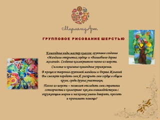 Командные виды мастер-классов: групповое создание
«Мандалы открытых сердец» и «Волшебного дерева
желаний». Создание коллективного панно из шерсти.
Сильные и красивые командные упражнения.
В процессе творения групповой мандалы и Дерева Желаний
Вы сможете передать свое Я, раскрыть свое сердце в общем
круге, среди других участников,
Панно из шерсти – позволит отследить свои стратегии
сотворчества в коллективе: как мы взаимодействуем с
окружающим миром и насколько умеем доверять, просить
и принимать помощь?
Г Р У П П О В О Е Р И С О В А Н И Е Ш Е Р С Т Ь Ю
 