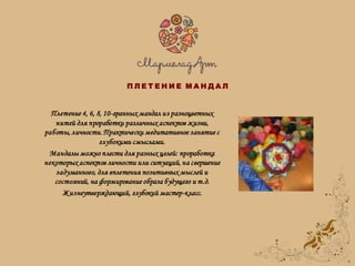 Плетение 4, 6, 8, 10-гранных мандал из разноцветных
нитей для проработки различных аспектов жизни,
работы, личности. Практически медитативное занятие с
глубокими смыслами.
Мандалы можно плести для разных целей: проработка
некоторых аспектов личности или ситуаций, на свершение
задуманного, для вплетения позитивных мыслей и
состояний, на формирование образа будущего и т.д.
Жизнеутверждающий, глубокий мастер-класс.
П Л Е Т Е Н И Е М А Н Д А Л
 