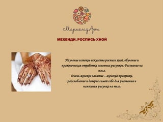 Изучение истоков искусства росписи хной, обучение и
практическая отработка основных рисунков. Рисование на
теле.
Очень женское занятие – женские практики,
расслабление и доверие самой себе для рисования и
нанесения рисунка на тело.
МЕХЕНДИ. РОСПИСЬ ХНОЙ
 