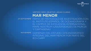 MAR MENOR
VERTIDO CERO, OBJETIVO: AGUAS CLARAS.
FIRMA DE PROTOCOLO DE INVESTIGACIÓN CON
EL INSTITUTO ESPAÑOL DE OCEANOGRAFÍA Y
EL CAMPUS DE EXCELENCIA INTERNACIONAL
MARE NOSTRUM (UNIVERSIDADES DE MURCIA
Y CARTAGENA)
27 SEPTIEMBRE
NOVIEMBRE COMIENZO DEL ESTUDIO OCEANOGRÁFICO
INTEGRAL DEL MAR MENOR POR PARTE DEL
IEO-CARM
 