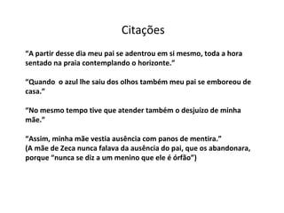 “ A partir desse dia meu pai se adentrou em si mesmo, toda a hora sentado na praia contemplando o horizonte.” “Quando  o azul lhe saiu dos olhos também meu pai se emboreou de casa.” “No mesmo tempo tive que atender também o desjuízo de minha mãe.” “Assim, minha mãe vestia ausência com panos de mentira.” (A mãe de Zeca nunca falava da ausência do pai, que os abandonara, porque “nunca se diz a um menino que ele é órfão”) Citações 