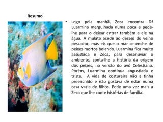 Resumo Logo pela manhã, Zeca encontra Dª Luarmina mergulhada numa poça e pede-lhe para o deixar entrar também a ele na água. A mulata acede ao desejo do velho pescador, mas eis que o mar se enche de peixes mortos boiando. Luarmina fica muito assustada e Zeca, para desanuviar o ambiente, conta-lhe a história da origem dos peixes, na versão do avô Celestiano. Porém, Luarmina continua angustiada e triste.  A vida de costureira não a tinha preenchido e não gostava de estar numa casa vazia de filhos. Pede uma vez mais a Zeca que lhe conte histórias de família. 