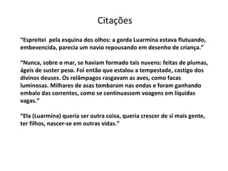 “ Espreitei  pela esquina dos olhos: a gorda Luarmina estava flutuando, embevencida, parecia um navio repousando em desenho de criança.” “Nunca, sobre o mar, se haviam formado tais nuvens: feitas de plumas, ágeis de suster peso. Foi então que estalou a tempestade, castigo dos divinos deuses. Os relâmpagos rasgavam as aves, como facas luminosas. Milhares de asas tombaram nas ondas e foram ganhando embalo das correntes, como se continuassem voagens em líquidas vagas.” “Ela (Luarmina) queria ser outra coisa, queria crescer de si mais gente, ter filhos, nascer-se em outras vidas.” Citações 