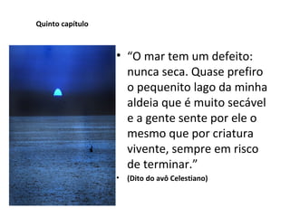 Quinto capítulo “ O mar tem um defeito: nunca seca. Quase prefiro o pequenito lago da minha aldeia que é muito secável e a gente sente por ele o mesmo que por criatura vivente, sempre em risco de terminar.” (Dito do avô Celestiano) 
