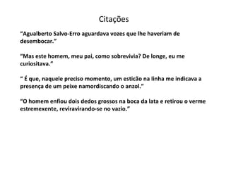 “ Agualberto Salvo-Erro aguardava vozes que lhe haveriam de desembocar.” “Mas este homem, meu pai, como sobrevivia? De longe, eu me curiositava.” “ É que, naquele preciso momento, um esticão na linha me indicava a presença de um peixe namordiscando o anzol.” “O homem enfiou dois dedos grossos na boca da lata e retirou o verme estremexente, reviravirando-se no vazio.” Citações 