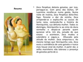Resumo Zeca Perpétuo detesta gaivotas, por isso, persegue-as. Com pena dos bichos, Dª Luarmina recolhe-as numa gaiola, Numa noite de insónia, Zeca Perpétuo deita-lhes fogo. Perante a dor da vizinha, Zeca arrepende-se e explica-lhe as causas de tanta raiva, contando-lhe a história de Henriquinha, sua defunta mulher. Todos os domingos, Henriquinha ia ao cimo da duna vermelha e despia-se perante quem quisesse vê-la. Um dia, avisado do que estava  a acontecer, Zeca mudou o calendário e seguiu-a.  Ofuscado pela atitude da mulher. Zeca empurrou-a. Ao mesmo tempo que Henriquinha caía, Zeca ouviu a estridência de uma gaivota e nunca mais houve sinal da mulher. A partir daí, o velho marinheiro não tolerava a presença de gaivotas perto de si. 