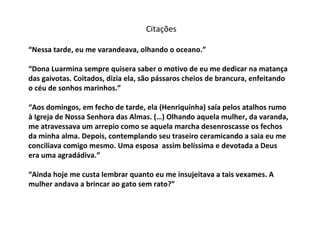 “ Nessa tarde, eu me varandeava, olhando o oceano.” “Dona Luarmina sempre quisera saber o motivo de eu me dedicar na matança das gaivotas. Coitados, dizia ela, são pássaros cheios de brancura, enfeitando o céu de sonhos marinhos.” “Aos domingos, em fecho de tarde, ela (Henriquinha) saía pelos atalhos rumo  à Igreja de Nossa Senhora das Almas. (…) Olhando aquela mulher, da varanda, me atravessava um arrepio como se aquela marcha desenroscasse os fechos da minha alma. Depois, contemplando seu traseiro ceramicando a saia eu me conciliava comigo mesmo. Uma esposa  assim belíssima e devotada a Deus era uma agradádiva.” “Ainda hoje me custa lembrar quanto eu me insujeitava a tais vexames. A mulher andava a brincar ao gato sem rato?” Citações 