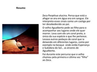 Resumo Zeca Perpétuo alucina. Pensa que está a afogar-se ora em água ora em sangue. Ele interpreta esses sinais como um castigo por ter desobedecido ao pai. O velho Agualberto pede ao filho para o acompanhar aos lugares onde ele quer morrer. Leva com ele um coral preto, o único da sua espécie e que lhe pertence. Levava outros pedaços de coral que ia deixando em diferentes lugares, como por exemplo no bosque  onde estão Esperança e Subidora do Sol… as árvores de Agualberto. Foi durante este percurso que o velho chamou pela primeira e última vez “filho” ao Zeca. 
