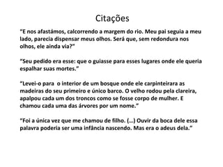“ E nos afastámos, calcorrendo a margem do rio. Meu pai seguia a meu lado, parecia dispensar meus olhos. Será que, sem redondura nos olhos, ele ainda via?” “Seu pedido era esse: que o guiasse para esses lugares onde ele queria espalhar suas mortes.” “Levei-o para  o interior de um bosque onde ele carpinteirara as madeiras do seu primeiro e único barco. O velho rodou pela clareira, apalpou cada um dos troncos como se fosse corpo de mulher. E chamou cada uma das árvores por um nome.” “Foi a única vez que me chamou de filho. (…) Ouvir da boca dele essa palavra poderia ser uma infância nascendo. Mas era o adeus dela.” Citações 