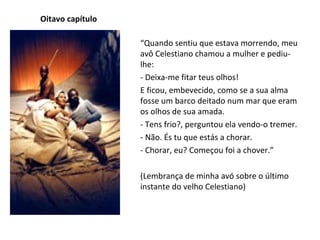 Oitavo capítulo “ Quando sentiu que estava morrendo, meu avô Celestiano chamou a mulher e pediu-lhe: - Deixa-me fitar teus olhos! E ficou, embevecido, como se a sua alma fosse um barco deitado num mar que eram os olhos de sua amada. - Tens frio?, perguntou ela vendo-o tremer. - Não. És tu que estás a chorar. - Chorar, eu? Começou foi a chover.” (Lembrança de minha avó sobre o último instante do velho Celestiano) 