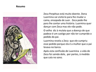 Resumo Zeca Perpétuo está muito doente. Dona Luarmina vai visitá-lo para lhe mudar a cama, ensopada de suor.  Zeca pede-lhe para lhe contar uma história. Luarmina quer dançar com Zeca mas ele não pode.  O velho  diz à mulata que a doença de que padece é um castigo por não ter cumprido o pedido do pai. Luarmina revela a Zeca  que ele cumpriu esse pedido porque ela é a mulher que o pai levava no barco. Após esta confissão de Luarmina  a vida de Zeca foi saindo dele,  por partes, à medida que caía no sono. 