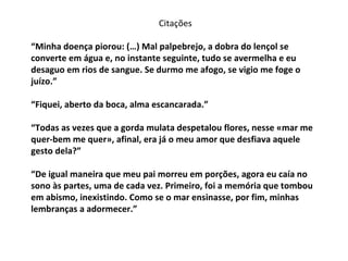 “ Minha doença piorou: (…) Mal palpebrejo, a dobra do lençol se converte em água e, no instante seguinte, tudo se avermelha e eu desaguo em rios de sangue. Se durmo me afogo, se vigio me foge o juízo.” “Fiquei, aberto da boca, alma escancarada.” “Todas as vezes que a gorda mulata despetalou flores, nesse «mar me quer-bem me quer», afinal, era já o meu amor que desfiava aquele gesto dela?” “De igual maneira que meu pai morreu em porções, agora eu caía no sono às partes, uma de cada vez. Primeiro, foi a memória que tombou em abismo, inexistindo. Como se o mar ensinasse, por fim, minhas lembranças a adormecer.” Citações 
