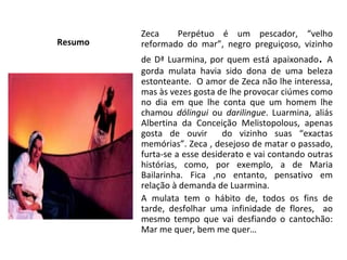 Resumo  Zeca  Perpétuo é um pescador, “velho reformado do mar”, negro preguiçoso, vizinho de Dª Luarmina, por quem está apaixonado .  A gorda mulata havia sido dona de uma beleza estonteante.  O amor de Zeca não lhe interessa, mas às vezes gosta de lhe provocar ciúmes como no dia em que lhe conta que um homem lhe chamou  dólingui  ou  darilingue . Luarmina, aliás Albertina da Conceição Melistopolous, apenas gosta de ouvir  do vizinho suas “exactas memórias”. Zeca , desejoso de matar o passado, furta-se a esse desiderato e vai contando outras histórias, como, por exemplo, a de Maria Bailarinha. Fica ,no entanto, pensativo em relação à demanda de Luarmina.  A mulata tem o hábito de, todos os fins de tarde, desfolhar uma infinidade de flores,  ao mesmo tempo que vai desfiando o cantochão: Mar me quer, bem me quer… 