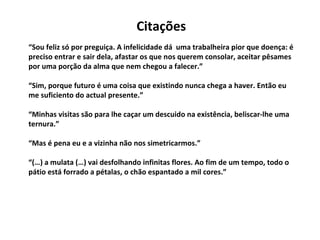 “ Sou feliz só por preguiça. A infelicidade dá  uma trabalheira pior que doença: é preciso entrar e sair dela, afastar os que nos querem consolar, aceitar pêsames por uma porção da alma que nem chegou a falecer.” “Sim, porque futuro é uma coisa que existindo nunca chega a haver. Então eu me suficiento do actual presente.” “Minhas visitas são para lhe caçar um descuido na existência, beliscar-lhe uma ternura.” “Mas é pena eu e a vizinha não nos simetricarmos.” “(…) a mulata (…) vai desfolhando infinitas flores. Ao fim de um tempo, todo o pátio está forrado a pétalas, o chão espantado a mil cores.” Citações 