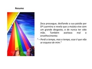 Resumo  Zeca prossegue, desfiando a sua paixão por Dª Luarmina e revela que a mulata vive com um grande desgosto, o de nunca ter sido mãe. Também aceitava mal o envelhecimento: “ –  Perdi o tempo, mas o tempo, esse é que não se esquece de mim.” 