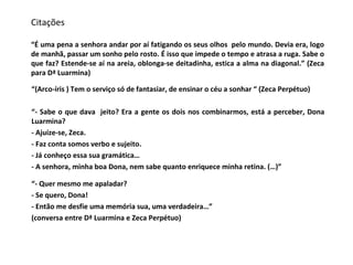 Citações “É uma pena a senhora andar por aí fatigando os seus olhos  pelo mundo. Devia era, logo de manhã, passar um sonho pelo rosto. É isso que impede o tempo e atrasa a ruga. Sabe o que faz? Estende-se aí na areia, oblonga-se deitadinha, estica a alma na diagonal.” (Zeca para Dª Luarmina) “ (Arco-íris ) Tem o serviço só de fantasiar, de ensinar o céu a sonhar “ (Zeca Perpétuo) “ - Sabe o que dava  jeito? Era a gente os dois nos combinarmos, está a perceber, Dona Luarmina? - Ajuíze-se, Zeca. - Faz conta somos verbo e sujeito. - Já conheço essa sua gramática… - A senhora, minha boa Dona, nem sabe quanto enriquece minha retina. (…)” “ - Quer mesmo me apaladar? - Se quero, Dona! - Então me desfie uma memória sua, uma verdadeira…” (conversa entre Dª Luarmina e Zeca Perpétuo) 