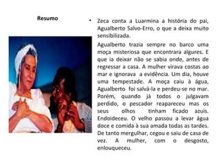 Resumo Zeca conta a Luarmina a história do pai, Agualberto Salvo-Erro, o que a deixa muito sensibilizada. Agualberto trazia sempre no barco uma moça misteriosa que encontrara algures. E que ia deixar não se sabia onde, antes de regressar a casa. A mulher virava costas ao mar e ignorava  a evidência. Um dia, houve uma tempestade. A moça caiu à água, Agualberto  foi salvá-la e perdeu-se no mar. Porém, quando já todos o julgavam perdido, o pescador reapareceu mas os seus  olhos  tinham ficado azuis. Endoideceu. O velho passou a levar água doce e comida à sua amada todas as tardes. De tanto mergulhar, cegou e saiu de casa de vez. A mulher, com o desgosto, enlouqueceu. 