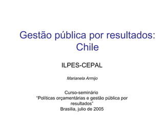 Gestão pública por resultados:
Chile
ILPES-CEPAL
Marianela Armijo
Curso-seminário
“Políticas orçamentárias e gestão pública por
resultados”
Brasilia, julio de 2005
 