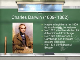 Charles Darwin (1809- 1882) Nasce in Inghilterra nel 1809 da una famiglia benestante Nel 1825 si iscrive alla facoltà di Medicina di Edimburgo Nel 1828 si trasferisce a Cambridge per diventare pastore anglicano Nel 1831 si imbarca sul Beagle 