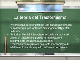 La teoria del Trasformismo I viventi sono caratterizzati da una capacità intrinseca di trasformarsi per far fronte ai bisogni fondamentali della vita. I fattori ambientali interagiscono con la capacità dei viventi di trasformarsi perché le modificazioni dell’ambiente inducono nuovi bisogni. Il meccanismo regolatore di questo meccanismo di adattamento sarebbe quello dell’uso e del disuso. 