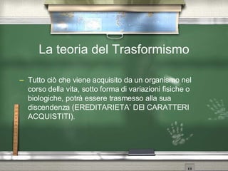 La teoria del Trasformismo Tutto ciò che viene acquisito da un organismo nel corso della vita, sotto forma di variazioni fisiche o biologiche, potrà essere trasmesso alla sua discendenza (EREDITARIETA’ DEI CARATTERI ACQUISTITI). 